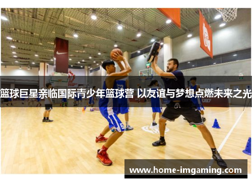 篮球巨星亲临国际青少年篮球营 以友谊与梦想点燃未来之光
