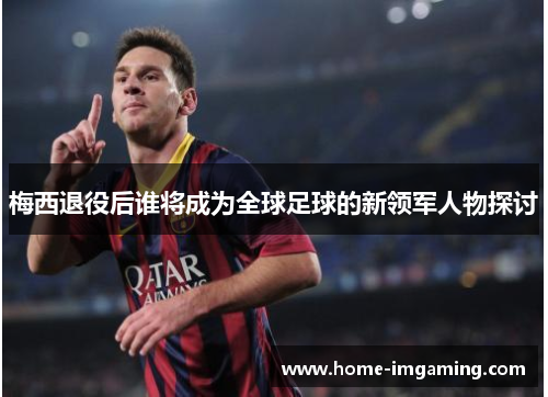梅西退役后谁将成为全球足球的新领军人物探讨